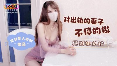 國產AV 星空無限傳媒 對出軌的妻子不停的做 操到她認錯 依涵